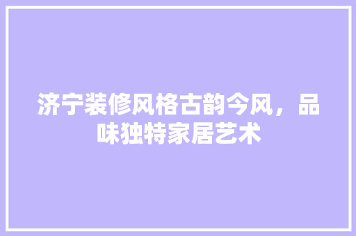 济宁装修风格古韵今风，品味独特家居艺术