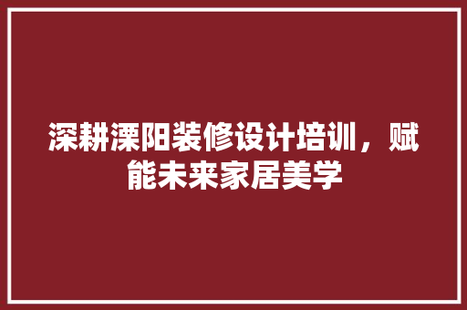 深耕溧阳装修设计培训，赋能未来家居美学