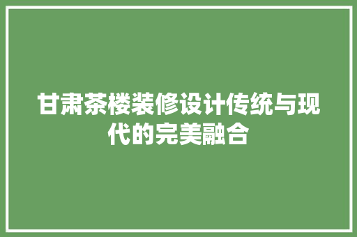 甘肃茶楼装修设计传统与现代的完美融合