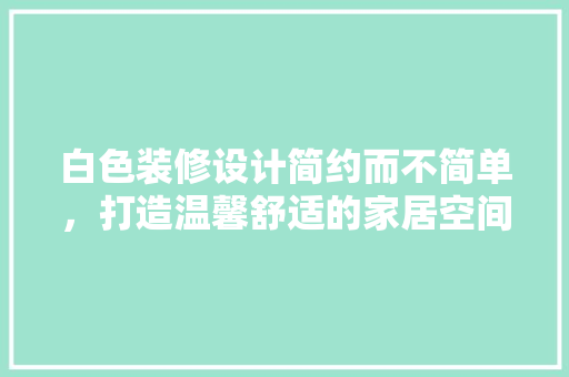 白色装修设计简约而不简单，打造温馨舒适的家居空间
