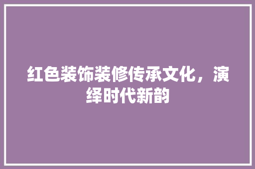 红色装饰装修传承文化，演绎时代新韵