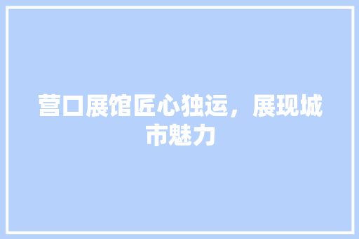 营口展馆匠心独运，展现城市魅力