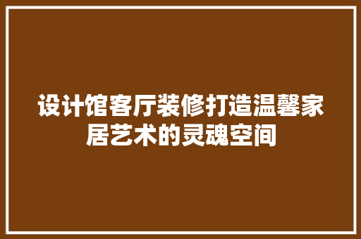 设计馆客厅装修打造温馨家居艺术的灵魂空间