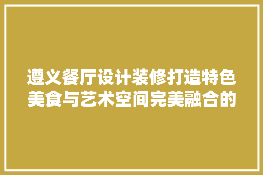 遵义餐厅设计装修打造特色美食与艺术空间完美融合的盛宴
