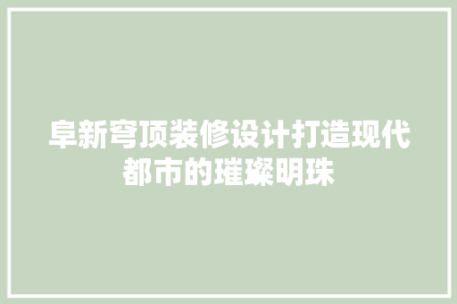 阜新穹顶装修设计打造现代都市的璀璨明珠