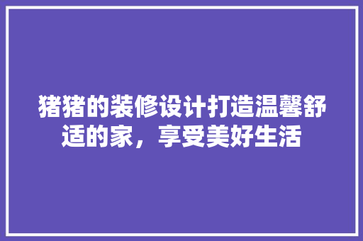 猪猪的装修设计打造温馨舒适的家，享受美好生活