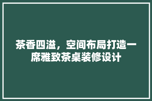 茶香四溢，空间布局打造一席雅致茶桌装修设计