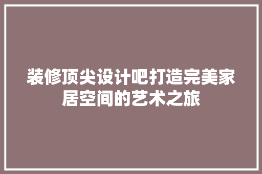 装修顶尖设计吧打造完美家居空间的艺术之旅