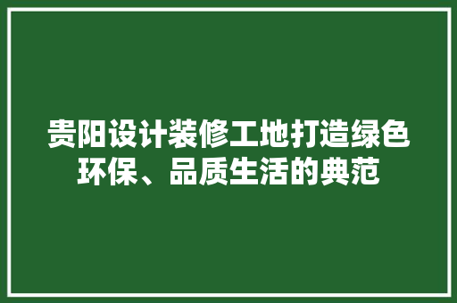 贵阳设计装修工地打造绿色环保、品质生活的典范