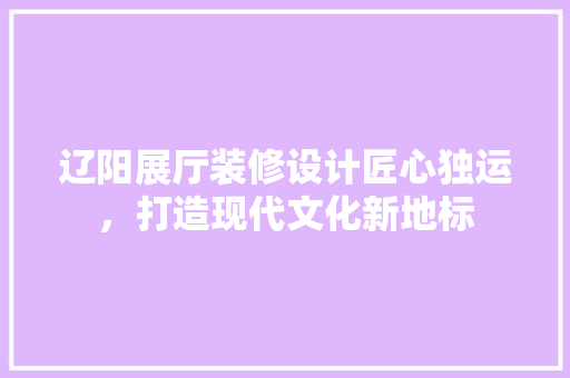 辽阳展厅装修设计匠心独运，打造现代文化新地标