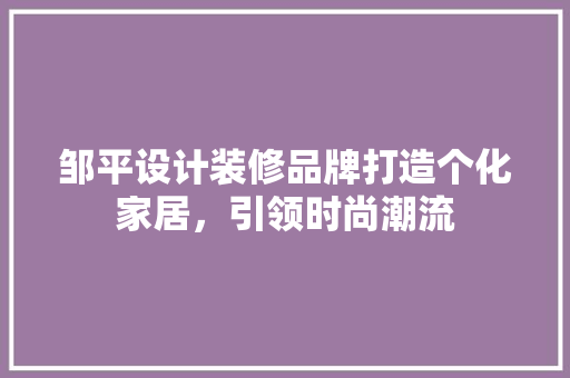 邹平设计装修品牌打造个化家居，引领时尚潮流