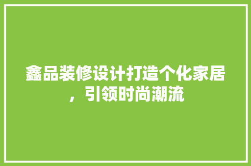 鑫品装修设计打造个化家居，引领时尚潮流