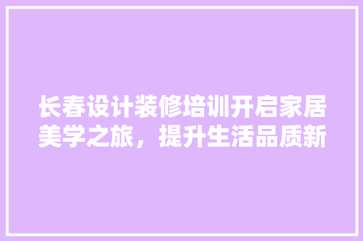 长春设计装修培训开启家居美学之旅，提升生活品质新境界