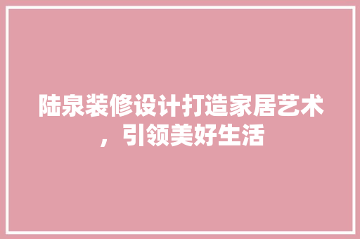 陆泉装修设计打造家居艺术，引领美好生活