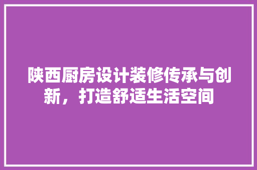 陕西厨房设计装修传承与创新，打造舒适生活空间