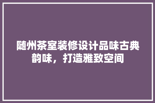 随州茶室装修设计品味古典韵味，打造雅致空间