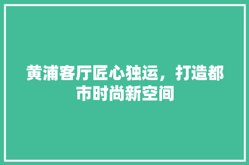 黄浦客厅匠心独运，打造都市时尚新空间