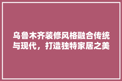 乌鲁木齐装修风格融合传统与现代，打造独特家居之美