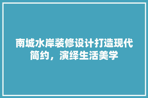 南城水岸装修设计打造现代简约，演绎生活美学