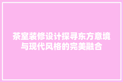 茶室装修设计探寻东方意境与现代风格的完美融合