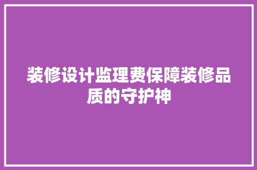 装修设计监理费保障装修品质的守护神