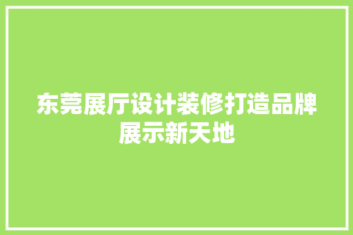 东莞展厅设计装修打造品牌展示新天地
