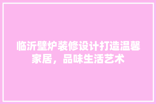 临沂壁炉装修设计打造温馨家居，品味生活艺术