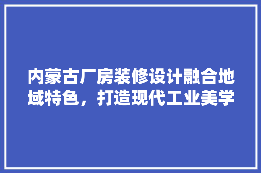 内蒙古厂房装修设计融合地域特色，打造现代工业美学