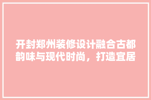开封郑州装修设计融合古都韵味与现代时尚，打造宜居空间
