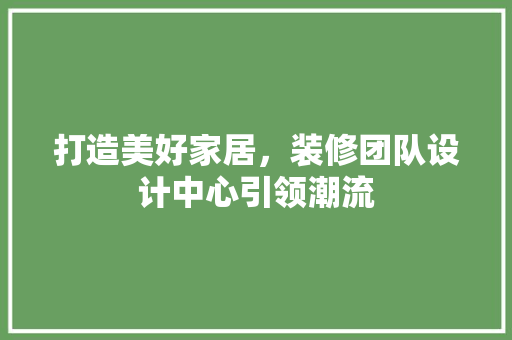 打造美好家居，装修团队设计中心引领潮流