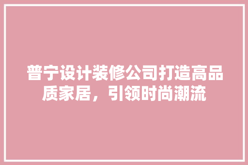 普宁设计装修公司打造高品质家居，引领时尚潮流