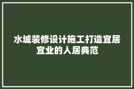 水城装修设计施工打造宜居宜业的人居典范
