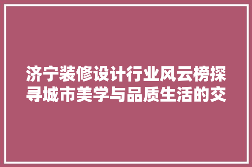济宁装修设计行业风云榜探寻城市美学与品质生活的交融