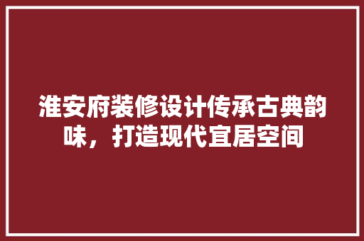 淮安府装修设计传承古典韵味，打造现代宜居空间