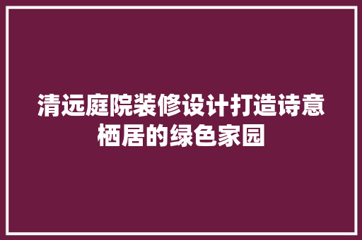 清远庭院装修设计打造诗意栖居的绿色家园