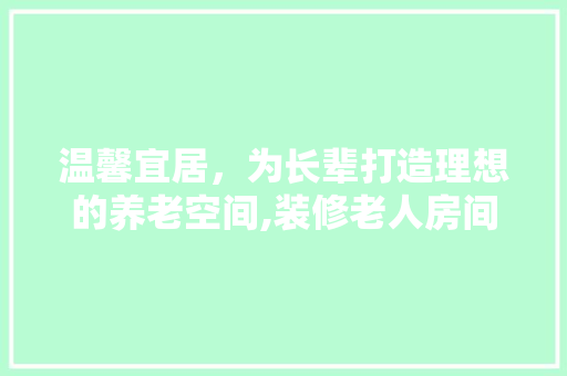温馨宜居，为长辈打造理想的养老空间,装修老人房间的合理布局与设计要点