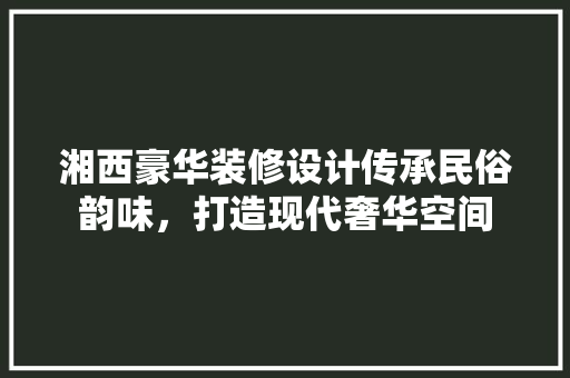 湘西豪华装修设计传承民俗韵味，打造现代奢华空间