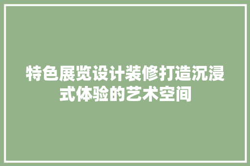 特色展览设计装修打造沉浸式体验的艺术空间
