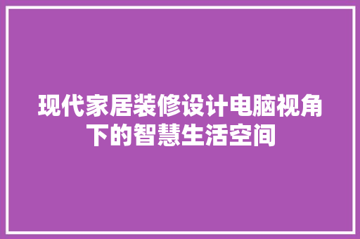 现代家居装修设计电脑视角下的智慧生活空间