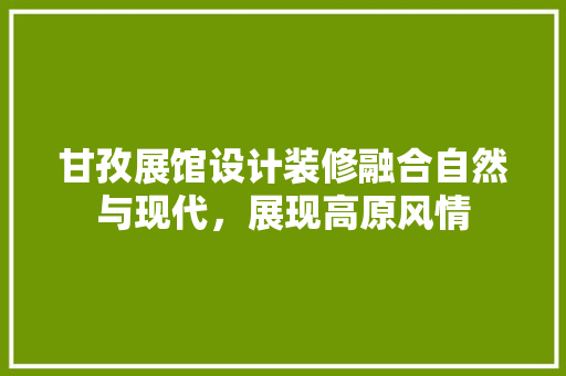 甘孜展馆设计装修融合自然与现代，展现高原风情