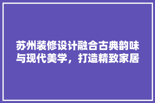 苏州装修设计融合古典韵味与现代美学，打造精致家居空间