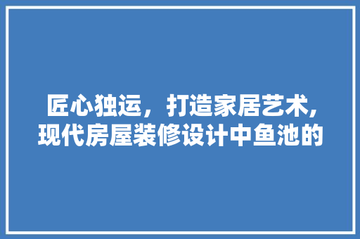 匠心独运，打造家居艺术,现代房屋装修设计中鱼池的巧妙布局