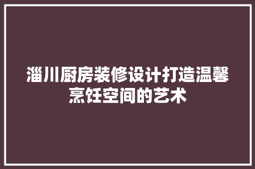 淄川厨房装修设计打造温馨烹饪空间的艺术