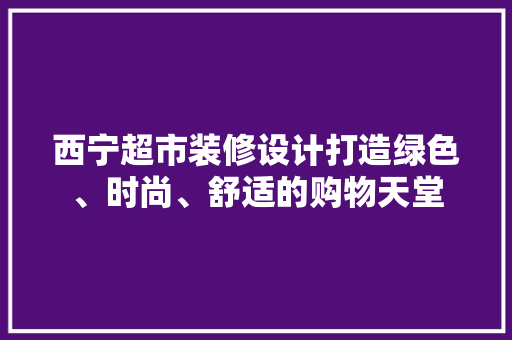 西宁超市装修设计打造绿色、时尚、舒适的购物天堂