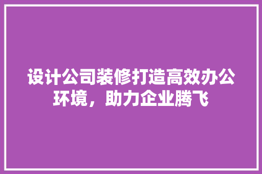 设计公司装修打造高效办公环境，助力企业腾飞