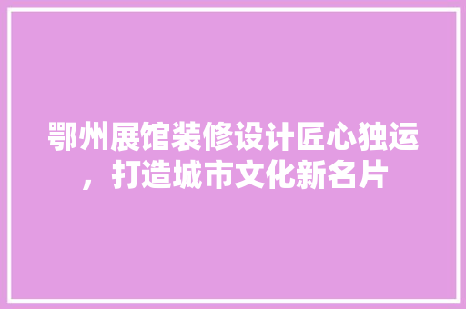 鄂州展馆装修设计匠心独运，打造城市文化新名片