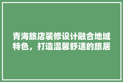 青海旅店装修设计融合地域特色，打造温馨舒适的旅居空间