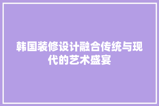 韩国装修设计融合传统与现代的艺术盛宴