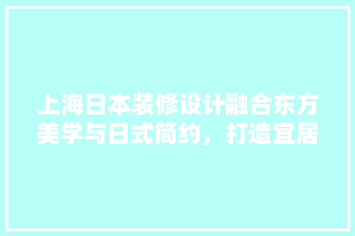 上海日本装修设计融合东方美学与日式简约，打造宜居空间