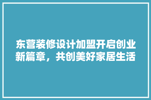 东营装修设计加盟开启创业新篇章，共创美好家居生活